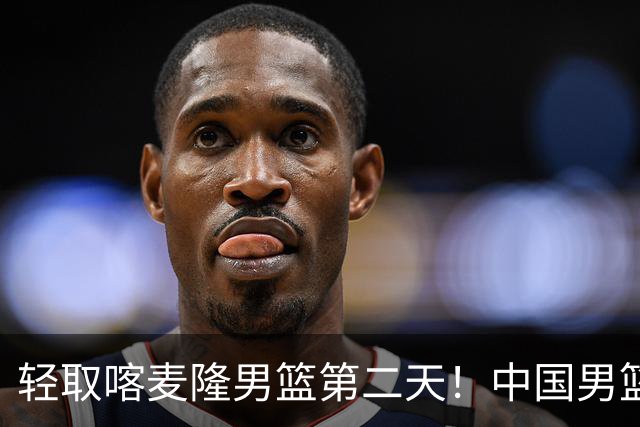 轻取喀麦隆男篮第二天！中国男篮再收两好消息，郭士强谈赢球原因